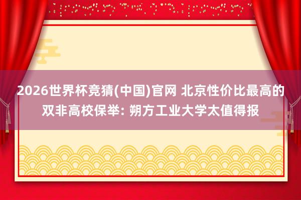 2026世界杯竞猜(中国)官网 北京性价比最高的双非高校保举: 朔方工业大学太值得报