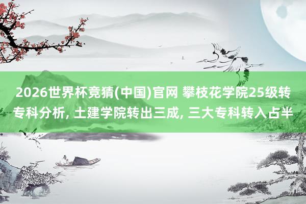 2026世界杯竞猜(中国)官网 攀枝花学院25级转专科分析, 土建学院转出三成, 三大专科转入占半