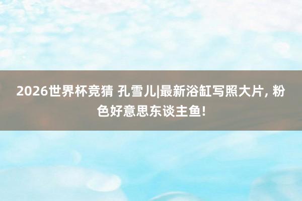 2026世界杯竞猜 孔雪儿|最新浴缸写照大片，<a href=