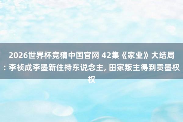 2026世界杯竞猜中国官网 42集《家业》大结局: 李祯成李墨新住持东说念主, 田家叛主得到贡墨权