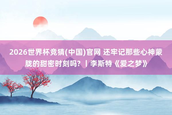 2026世界杯竞猜(中国)官网 还牢记那些心神蒙胧的甜密时刻吗? 丨李斯特《爱之梦》