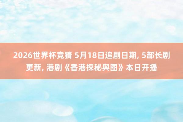 2026世界杯竞猜 5月18日追剧日期, 5部长剧更新, 港剧《香港探秘舆图》本日开播