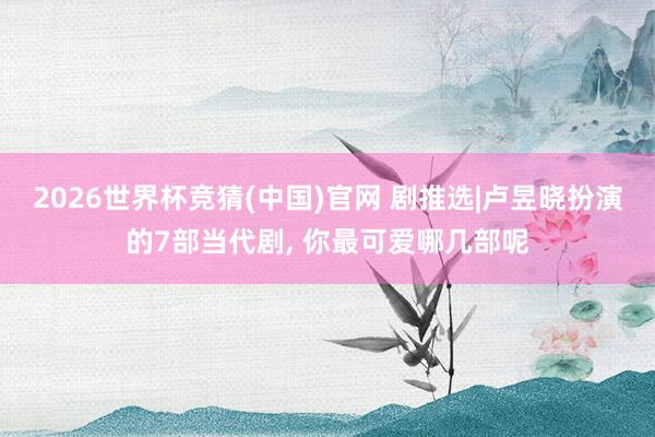 2026世界杯竞猜(中国)官网 剧推选|卢昱晓扮演的7部当代剧, 你最可爱哪几部呢