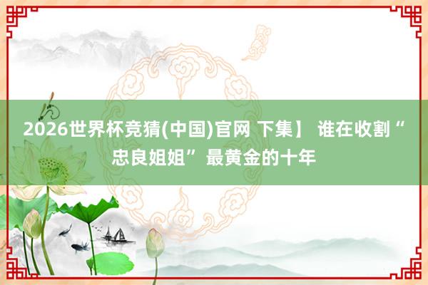 2026世界杯竞猜(中国)官网 下集】 谁在收割“忠良姐姐” 最黄金的十年