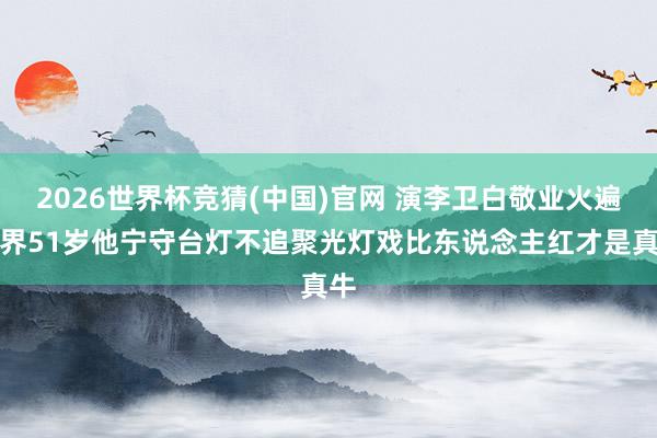2026世界杯竞猜(中国)官网 演李卫白敬业火遍世界51岁他宁守台灯不追聚光灯戏比东说念主红才是真牛