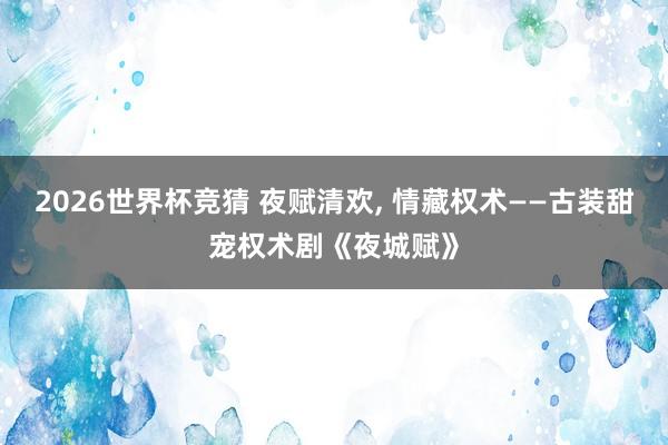 2026世界杯竞猜 夜赋清欢， 情藏权术——古装甜宠权术剧《夜城赋》