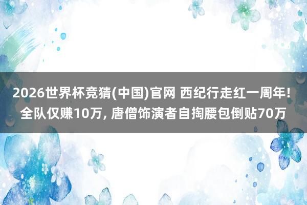 2026世界杯竞猜(中国)官网 西纪行走红一周年! 全队仅赚10万, 唐僧饰演者自掏腰包倒贴70万