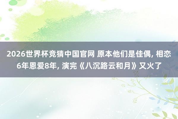 2026世界杯竞猜中国官网 原本他们是佳偶, 相恋6年恩爱8年, 演完《八沉路云和月》又火了