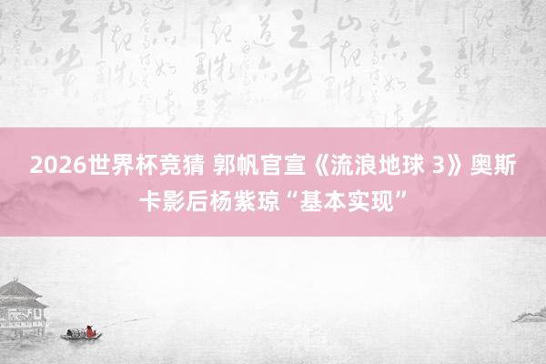2026世界杯竞猜 郭帆官宣《流浪地球 3》奥斯卡影后杨紫琼“基本实现”