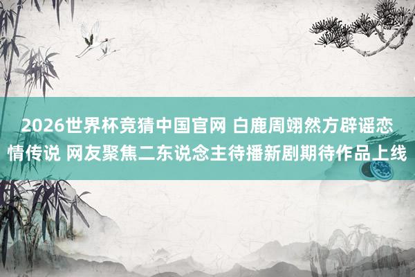 2026世界杯竞猜中国官网 白鹿周翊然方辟谣恋情传说 网友聚焦二东说念主待播新剧期待作品上线