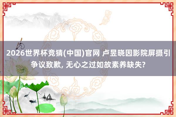 2026世界杯竞猜(中国)官网 卢昱晓因影院屏摄引争议致歉, 无心之过如故素养缺失?