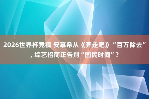 2026世界杯竞猜 安慕希从《奔走吧》“百万除去”, 综艺招商正告别“国民时间”?