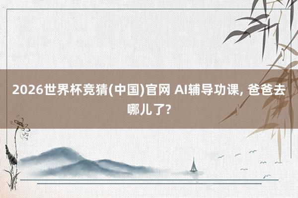 2026世界杯竞猜(中国)官网 AI辅导功课, 爸爸去哪儿了?