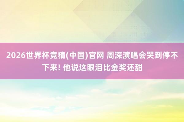 2026世界杯竞猜(中国)官网 周深演唱会哭到停不下来! 他说这眼泪比金奖还甜