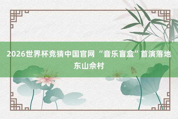 2026世界杯竞猜中国官网 “音乐盲盒”首演落地东山佘村