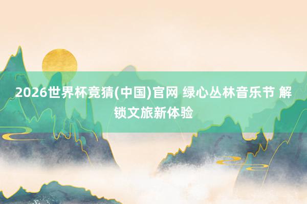 2026世界杯竞猜(中国)官网 绿心丛林音乐节 解锁文旅新体验