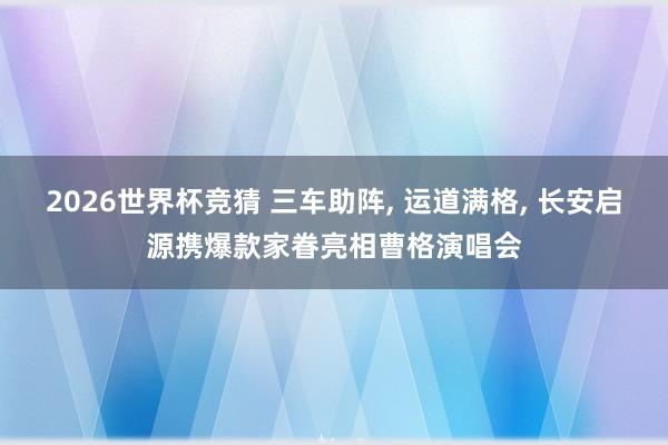 2026世界杯竞猜 三车助阵, 运道满格, 长安启源携爆款家眷亮相曹格演唱会