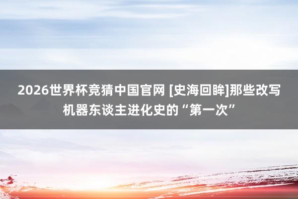 2026世界杯竞猜中国官网 [史海回眸]那些改写机器东谈主进化史的“第一次”