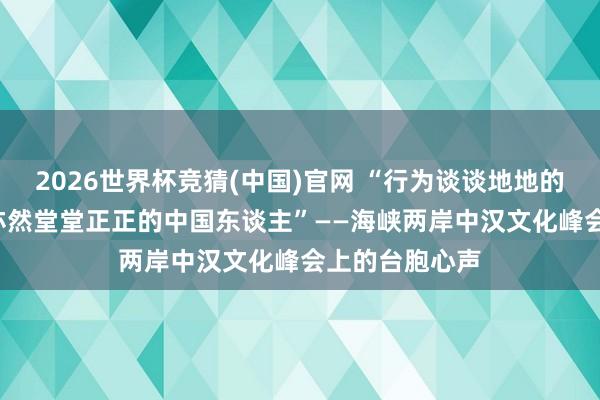 2026世界杯竞猜(中国)官网 “行为谈谈地地的台湾东谈主, 亦然堂堂正正的中国东谈主”——海峡两岸中汉文化峰会上的台胞心声
