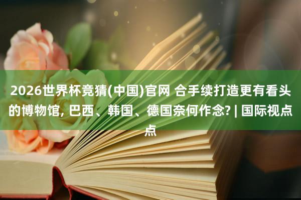 2026世界杯竞猜(中国)官网 合手续打造更有看头的博物馆， 巴西、韩国、德国奈何作念? | 国际视点