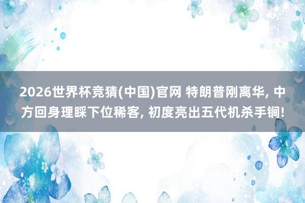 2026世界杯竞猜(中国)官网 特朗普刚离华, 中方回身理睬下位稀客, 初度亮出五代机杀手锏!