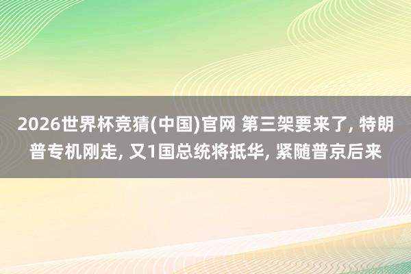 2026世界杯竞猜(中国)官网 第三架要来了, 特朗普专机刚走, 又1国总统将抵华, 紧随普京后来