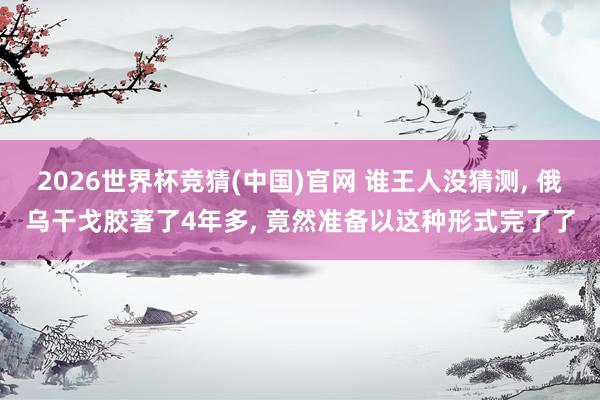 2026世界杯竞猜(中国)官网 谁王人没猜测， 俄乌干戈胶著了4年多， 竟然准备以这种形式完了了