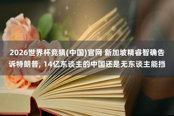 2026世界杯竞猜(中国)官网 新加坡精睿智确告诉特朗普, 14亿东谈主的中国还是无东谈主能挡