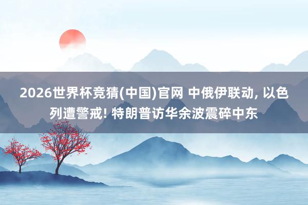 2026世界杯竞猜(中国)官网 中俄伊联动， 以色列遭警戒! 特朗普访华余波震碎中东