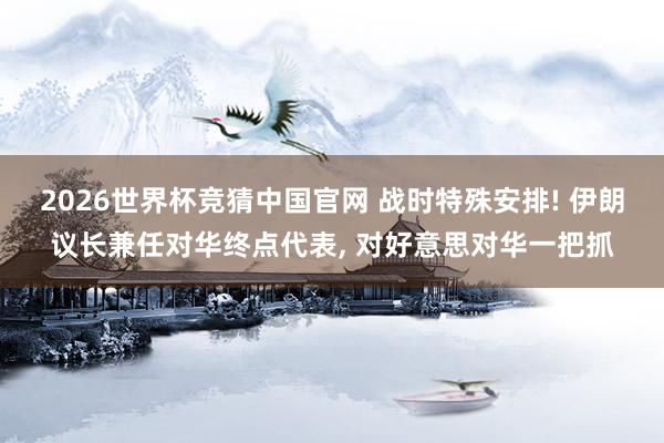 2026世界杯竞猜中国官网 战时特殊安排! 伊朗议长兼任对华终点代表， 对好意思对华一把抓