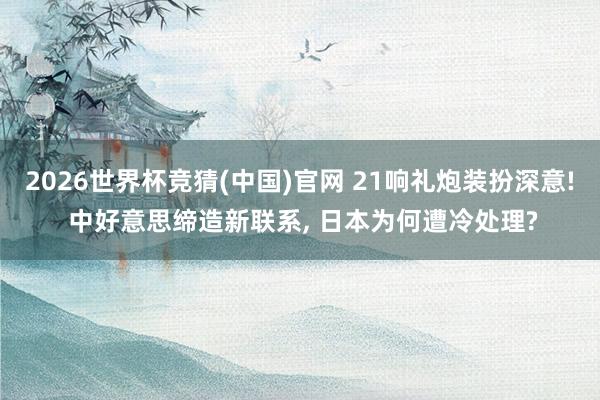 2026世界杯竞猜(中国)官网 21响礼炮装扮深意! 中好意思缔造新联系, 日本为何遭冷处理?