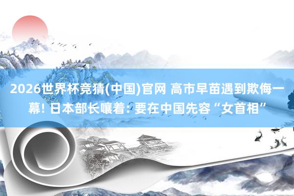 2026世界杯竞猜(中国)官网 高市早苗遇到欺侮一幕! 日本部长嚷着: 要在中国先容“女首相”