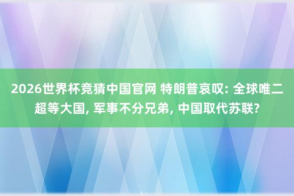 2026世界杯竞猜中国官网 特朗普哀叹: 全球唯二超等大国, 军事不分兄弟, 中国取代苏联?