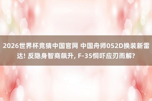 2026世界杯竞猜中国官网 中国舟师052D换装新雷达! 反隐身智商飙升， F-35恫吓应刃而解?