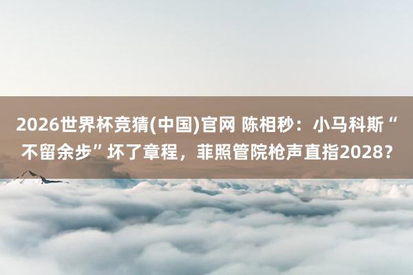 2026世界杯竞猜(中国)官网 陈相秒:小马科斯“不留余步”坏了章程,菲照管院枪声直指2028?