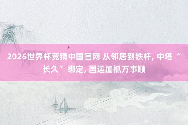 2026世界杯竞猜中国官网 从邻居到铁杆, 中塔 “长久” 绑定, 国运加抓万事顺