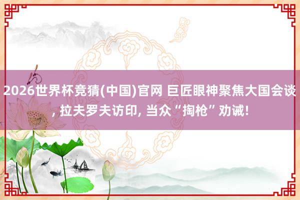2026世界杯竞猜(中国)官网 巨匠眼神聚焦大国会谈, 拉夫罗夫访印, 当众“掏枪”劝诫!