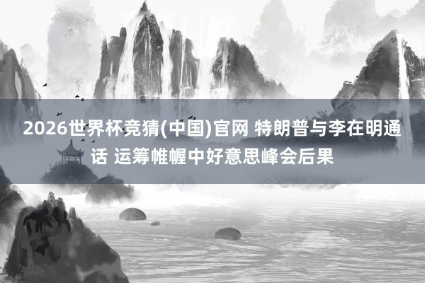 2026世界杯竞猜(中国)官网 特朗普与李在明通话 运筹帷幄中好意思峰会后果