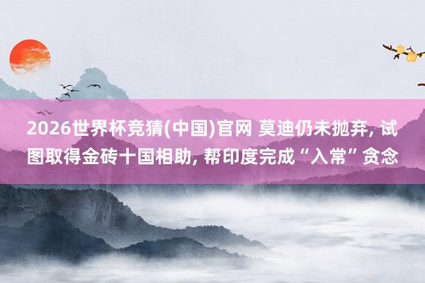 2026世界杯竞猜(中国)官网 莫迪仍未抛弃, 试图取得金砖十国相助, 帮印度完成“入常”贪念