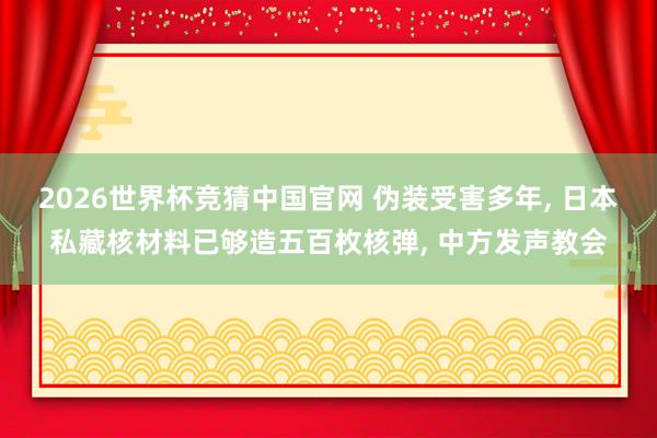 2026世界杯竞猜中国官网 伪装受害多年, 日本私藏核材料已够造五百枚核弹, 中方发声教会
