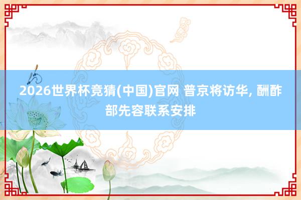 2026世界杯竞猜(中国)官网 普京将访华, 酬酢部先容联系安排