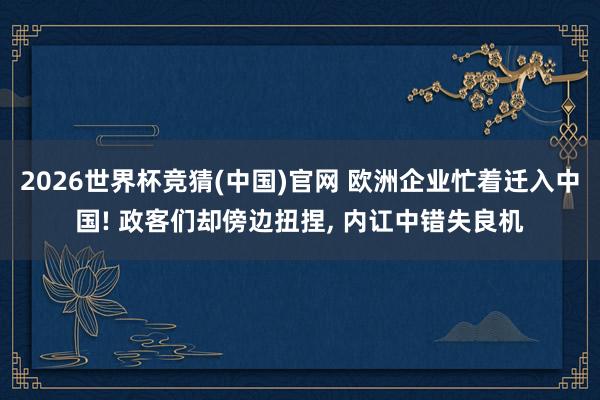 2026世界杯竞猜(中国)官网 欧洲企业忙着迁入中国! 政客们却傍边扭捏, 内讧中错失良机