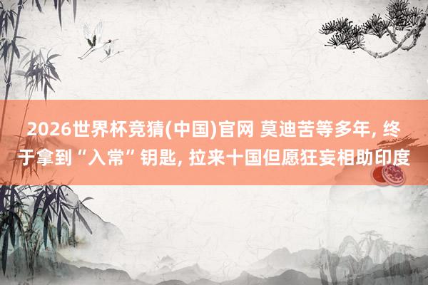 2026世界杯竞猜(中国)官网 莫迪苦等多年， 终于拿到“入常”钥匙， 拉来十国但愿狂妄相助印度
