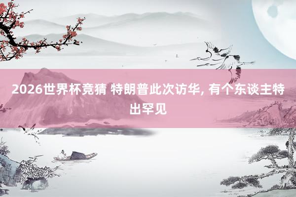 2026世界杯竞猜 特朗普此次访华, 有个东谈主特出罕见