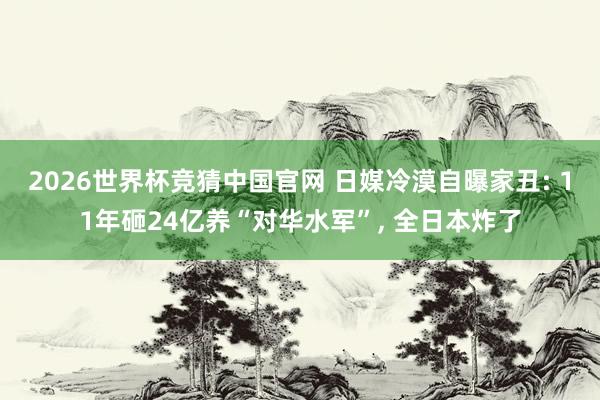 2026世界杯竞猜中国官网 日媒冷漠自曝家丑: 11年砸24亿养“对华水军”, 全日本炸了