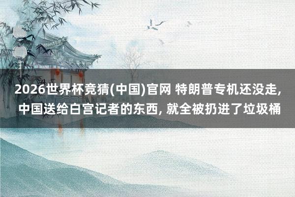 2026世界杯竞猜(中国)官网 特朗普专机还没走, 中国送给白宫记者的东西, 就全被扔进了垃圾桶