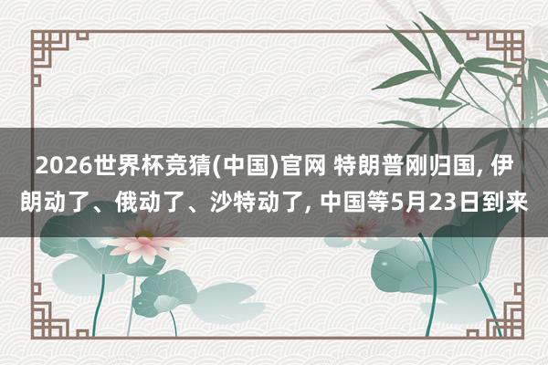 2026世界杯竞猜(中国)官网 特朗普刚归国, 伊朗动了、俄动了、沙特动了, 中国等5月23日到来
