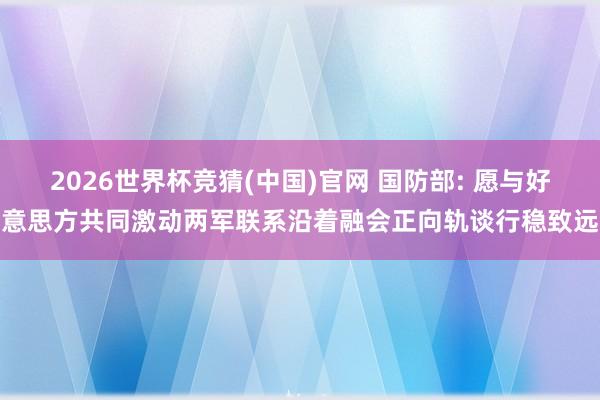 2026世界杯竞猜(中国)官网 国防部: 愿与好意思方共同激动两军联系沿着融会正向轨谈行稳致远