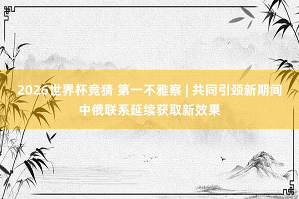 2026世界杯竞猜 第一不雅察 | 共同引颈新期间中俄联系延续获取新效果