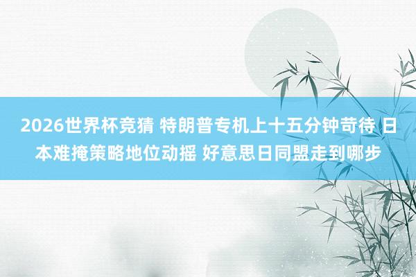 2026世界杯竞猜 特朗普专机上十五分钟苛待 日本难掩策略地位动摇 好意思日同盟走到哪步